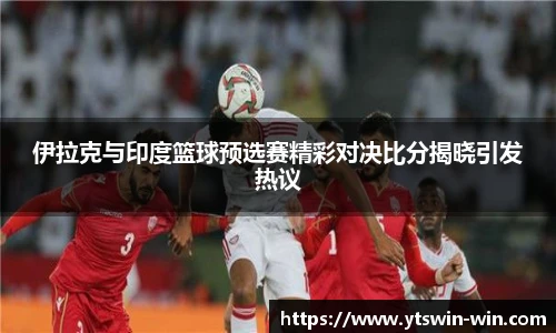 伊拉克与印度篮球预选赛精彩对决比分揭晓引发热议